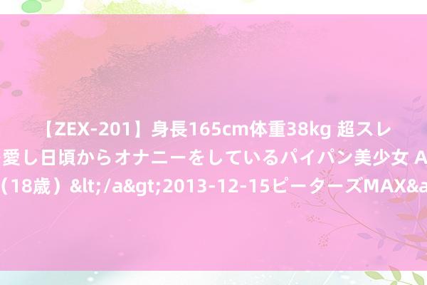 【ZEX-201】身長165cm体重38kg 超スレンダーボディでフェラ動画を愛し日頃からオナニーをしているパイパン美少女 AVデビュー りりか（18歳）</a>2013-12-15ピーターズMAX&$ピーターズMAX 116分钟 陕西多种天气“轮替上阵” 关系部门单元应作念好驻防打法