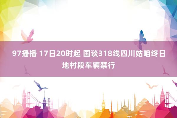 97播播 17日20时起 国谈318线四川姑咱终日地村段车辆禁行