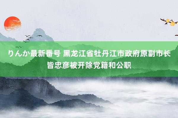 りんか最新番号 黑龙江省牡丹江市政府原副市长皆忠彦被开除党籍和公职