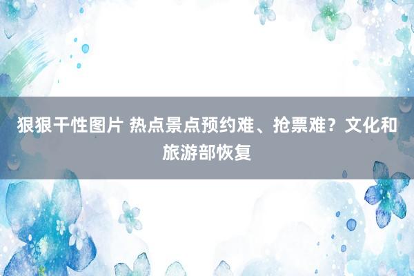 狠狠干性图片 热点景点预约难、抢票难？文化和旅游部恢复