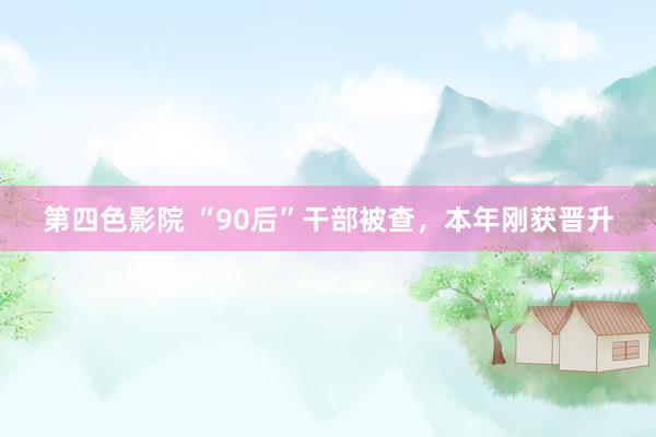 第四色影院 “90后”干部被查，本年刚获晋升