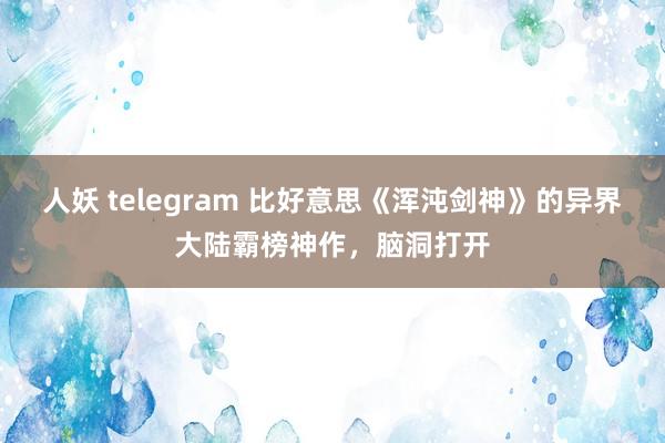 人妖 telegram 比好意思《浑沌剑神》的异界大陆霸榜神作，脑洞打开