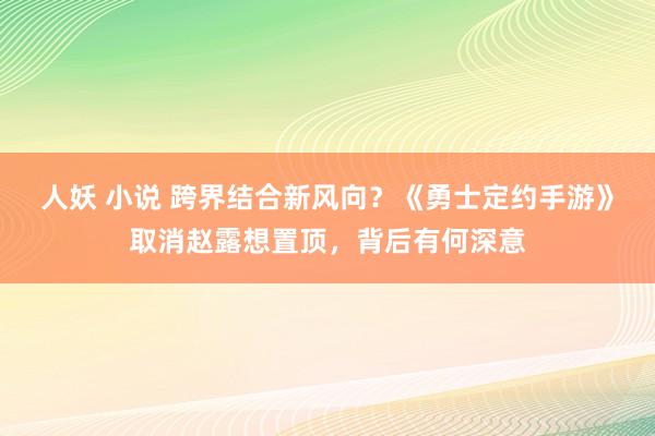 人妖 小说 跨界结合新风向？《勇士定约手游》取消赵露想置顶，背后有何深意