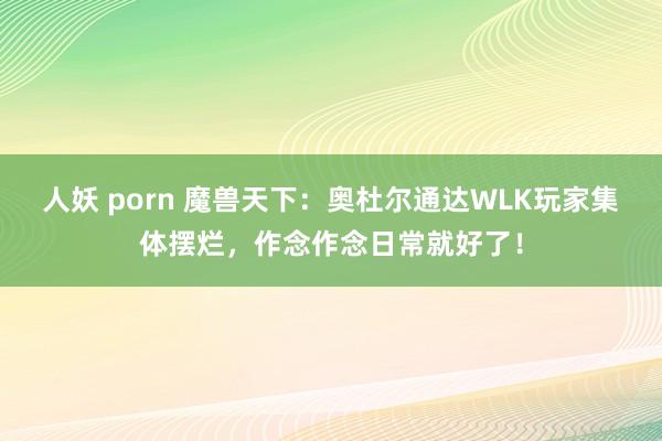 人妖 porn 魔兽天下：奥杜尔通达WLK玩家集体摆烂，作念作念日常就好了！