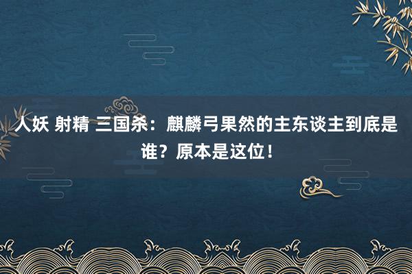 人妖 射精 三国杀：麒麟弓果然的主东谈主到底是谁？原本是这位！