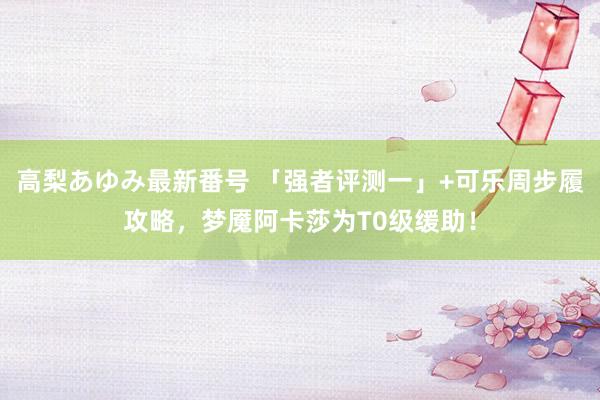 高梨あゆみ最新番号 「强者评测一」+可乐周步履攻略，梦魇阿卡莎为T0级缓助！