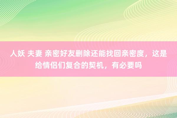 人妖 夫妻 亲密好友删除还能找回亲密度，这是给情侣们复合的契机，有必要吗