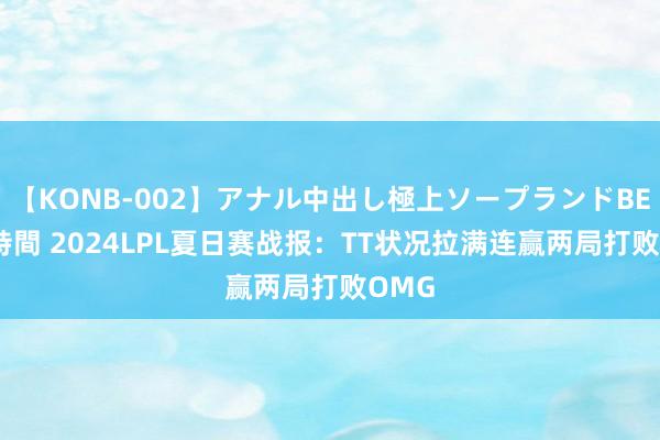 【KONB-002】アナル中出し極上ソープランドBEST4時間 2024LPL夏日赛战报：TT状况拉满连赢两局打败OMG