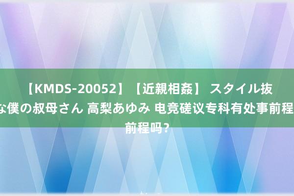 【KMDS-20052】【近親相姦】 スタイル抜群な僕の叔母さん 高梨あゆみ 电竞磋议专科有处事前程吗？