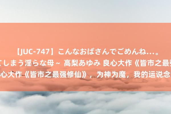 【JUC-747】こんなおばさんでごめんね…。～童貞チ○ポに発情してしまう淫らな母～ 高梨あゆみ 良心大作《皆市之最强修仙》，为神为魔，我的运说念自愚弄！