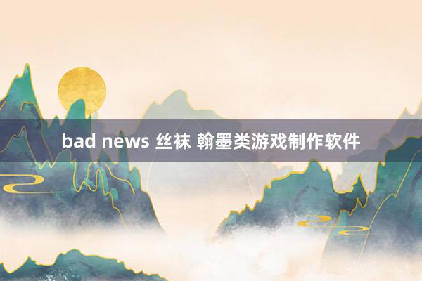 bad news 丝袜 翰墨类游戏制作软件