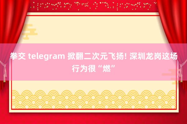 拳交 telegram 掀翻二次元飞扬! 深圳龙岗这场行为很“燃”