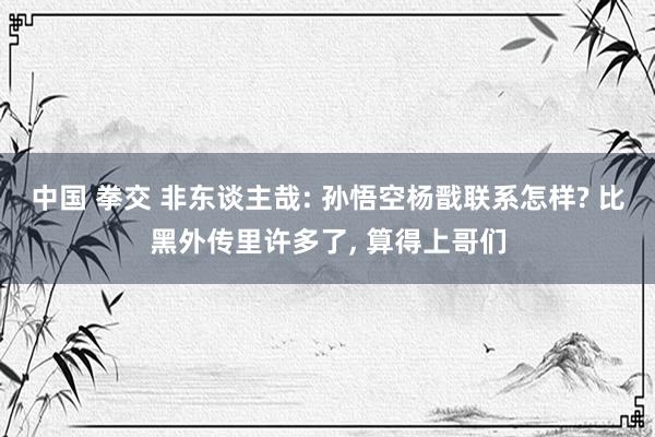 中国 拳交 非东谈主哉: 孙悟空杨戬联系怎样? 比黑外传里许多了, 算得上哥们