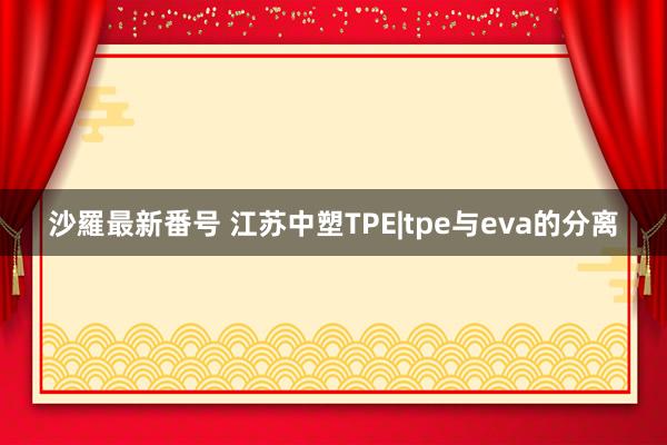 沙羅最新番号 江苏中塑TPE|tpe与eva的分离