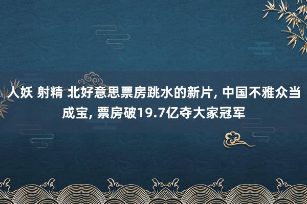 人妖 射精 北好意思票房跳水的新片, 中国不雅众当成宝, 票房破19.7亿夺大家冠军