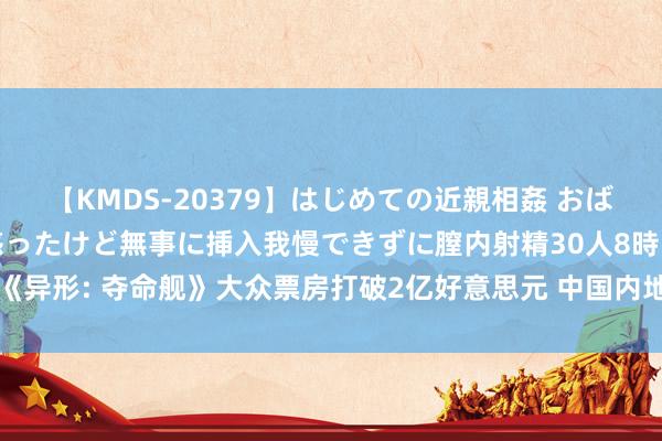 【KMDS-20379】はじめての近親相姦 おばさんの誘いに最初は戸惑ったけど無事に挿入我慢できずに膣内射精30人8時間 《异形: 夺命舰》大众票房打破2亿好意思元 中国内地超北好意思成为最大票仓