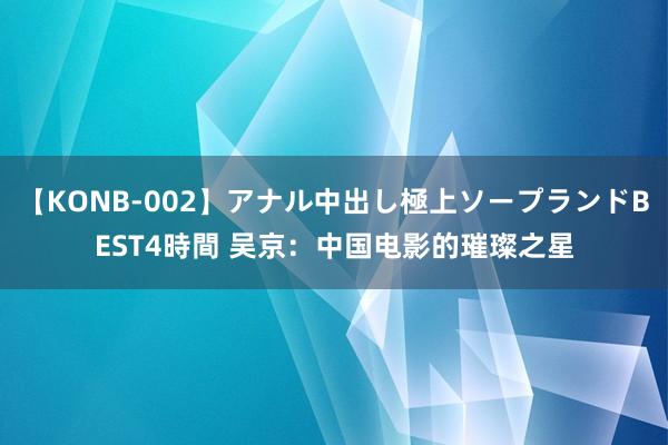 【KONB-002】アナル中出し極上ソープランドBEST4時間 吴京：中国电影的璀璨之星