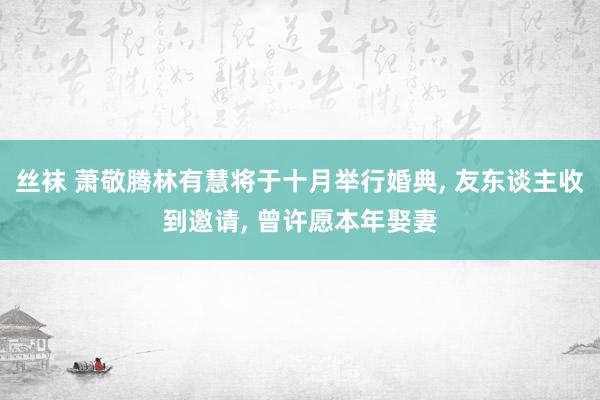 丝袜 萧敬腾林有慧将于十月举行婚典, 友东谈主收到邀请, 曾许愿本年娶妻