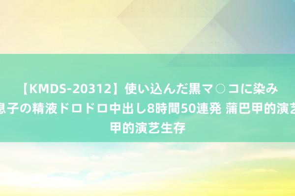 【KMDS-20312】使い込んだ黒マ○コに染み渡る息子の精液ドロドロ中出し8時間50連発 蒲巴甲的演艺生存