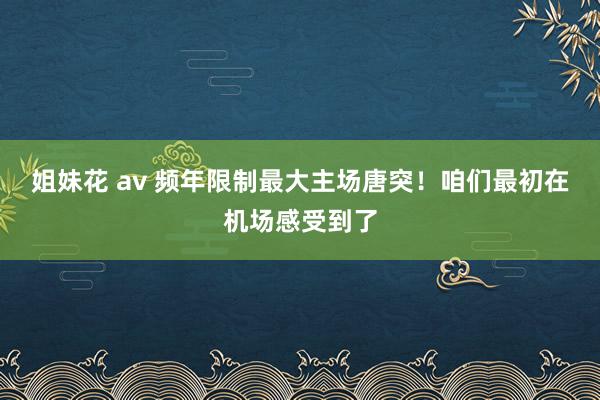 姐妹花 av 频年限制最大主场唐突！咱们最初在机场感受到了