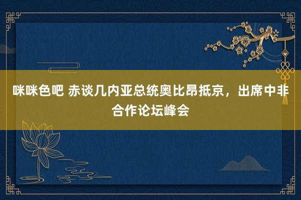 咪咪色吧 赤谈几内亚总统奥比昂抵京，出席中非合作论坛峰会