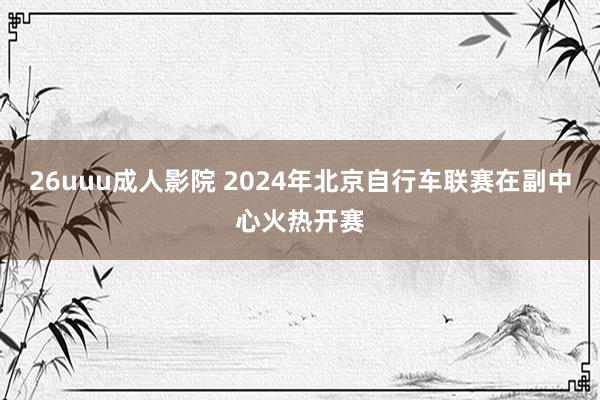 26uuu成人影院 2024年北京自行车联赛在副中心火热开赛