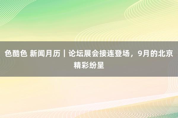 色酷色 新闻月历｜论坛展会接连登场，9月的北京精彩纷呈