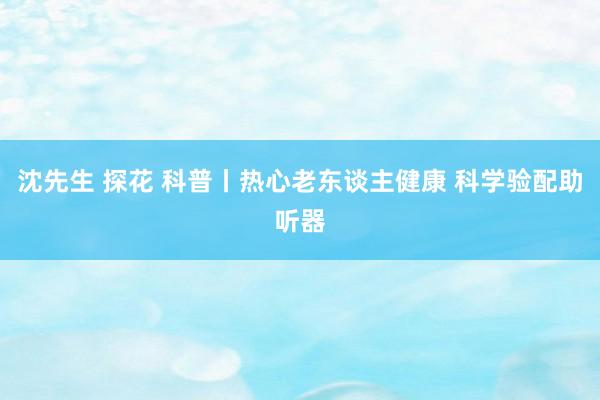 沈先生 探花 科普丨热心老东谈主健康 科学验配助听器