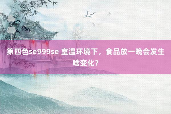 第四色se999se 室温环境下，食品放一晚会发生啥变化？