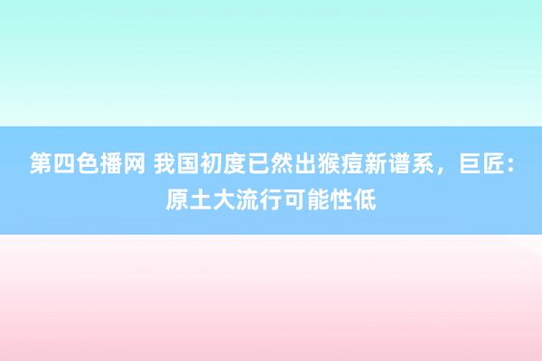 第四色播网 我国初度已然出猴痘新谱系，巨匠：原土大流行可能性低