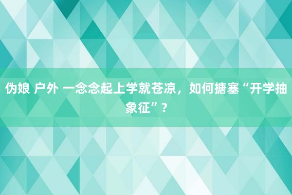 伪娘 户外 一念念起上学就苍凉，如何搪塞“开学抽象征”？