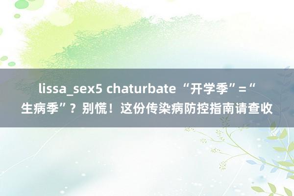 lissa_sex5 chaturbate “开学季”=“生病季”？别慌！这份传染病防控指南请查收