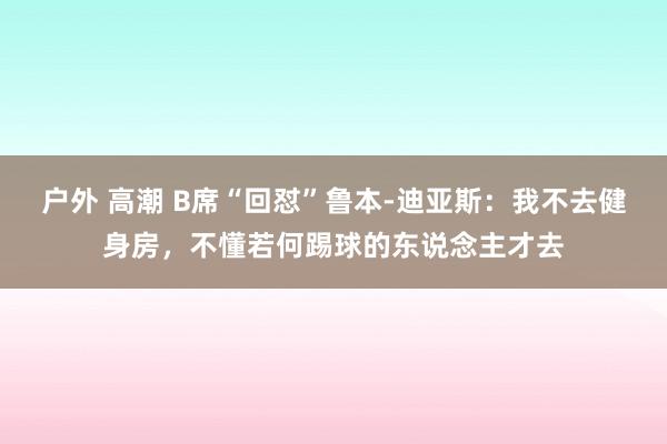 户外 高潮 B席“回怼”鲁本-迪亚斯：我不去健身房，不懂若何踢球的东说念主才去