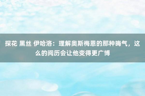 探花 黑丝 伊哈洛：理解奥斯梅恩的那种晦气，这么的阅历会让他变得更广博