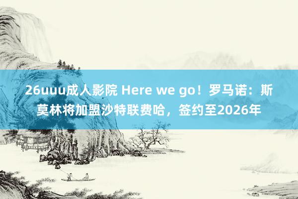 26uuu成人影院 Here we go！罗马诺：斯莫林将加盟沙特联费哈，签约至2026年