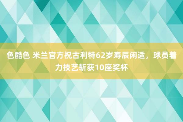 色酷色 米兰官方祝古利特62岁寿辰闲适，球员着力技艺斩获10座奖杯