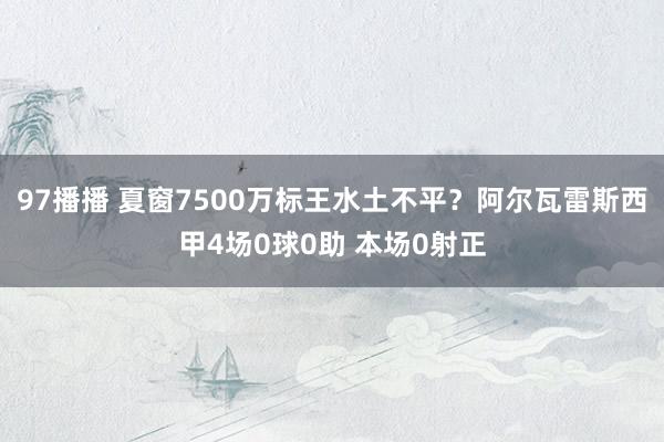 97播播 夏窗7500万标王水土不平？阿尔瓦雷斯西甲4场0球0助 本场0射正