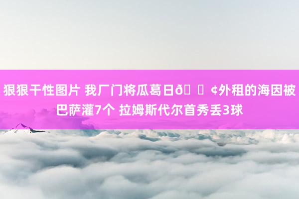 狠狠干性图片 我厂门将瓜葛日?外租的海因被巴萨灌7个 拉姆斯代尔首秀丢3球