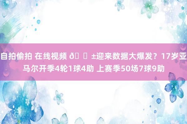 自拍偷拍 在线视频 ?迎来数据大爆发？17岁亚马尔开季4轮1球4助 上赛季50场7球9助