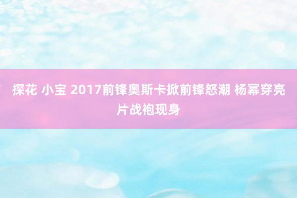 探花 小宝 2017前锋奥斯卡掀前锋怒潮 杨幂穿亮片战袍现身