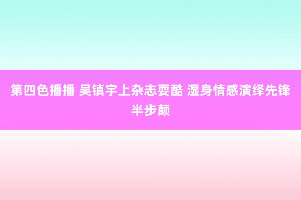 第四色播播 吴镇宇上杂志耍酷 湿身情感演绎先锋半步颠