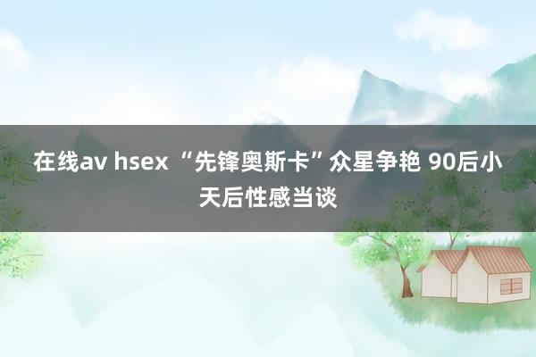 在线av hsex “先锋奥斯卡”众星争艳 90后小天后性感当谈