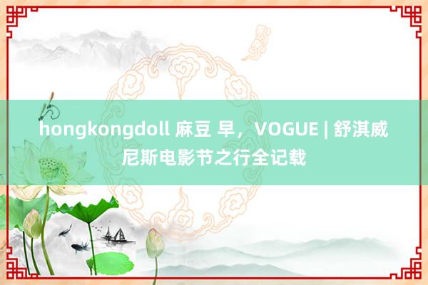 hongkongdoll 麻豆 早，VOGUE | 舒淇威尼斯电影节之行全记载