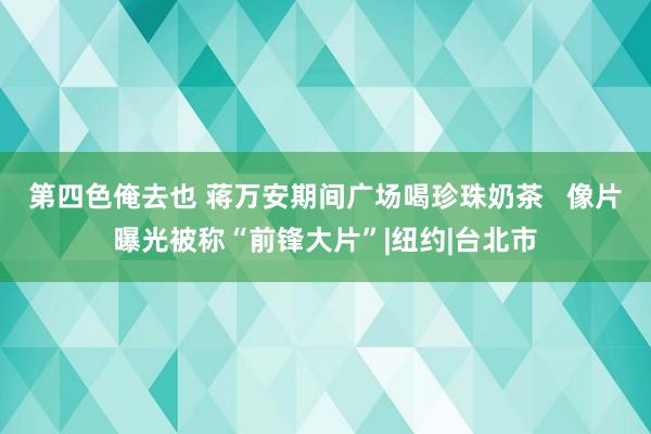 第四色俺去也 蒋万安期间广场喝珍珠奶茶   像片曝光被称“前锋大片”|纽约|台北市