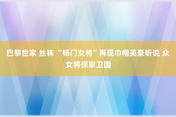 巴黎世家 丝袜 “杨门女将”再现巾帼英豪听说 众女将保家卫国