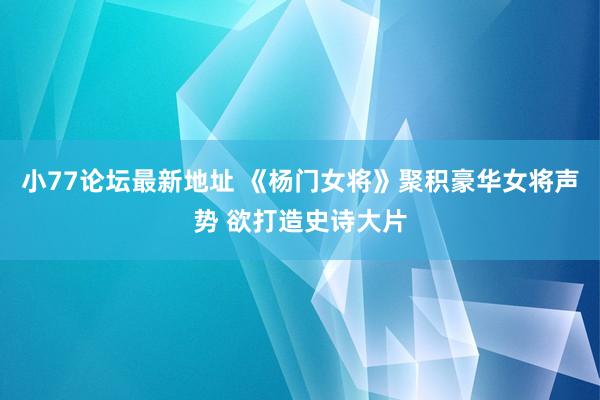 小77论坛最新地址 《杨门女将》聚积豪华女将声势 欲打造史诗大片