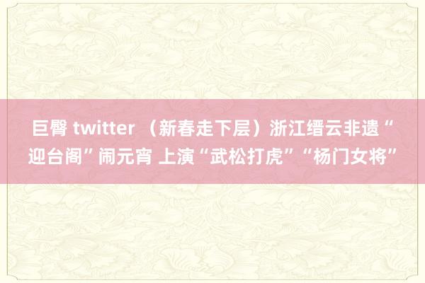 巨臀 twitter （新春走下层）浙江缙云非遗“迎台阁”闹元宵 上演“武松打虎”“杨门女将”