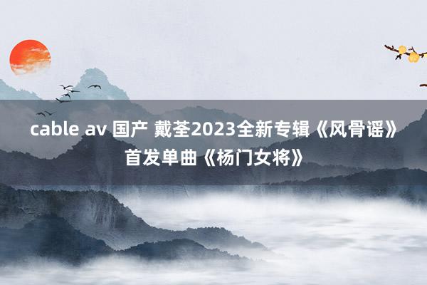 cable av 国产 戴荃2023全新专辑《风骨谣》首发单曲《杨门女将》