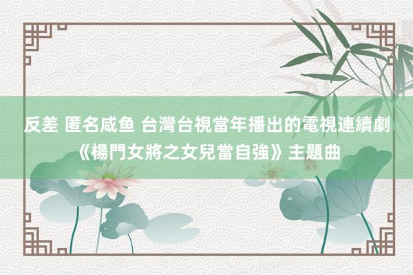 反差 匿名咸鱼 台灣台視當年播出的電視連續劇《楊門女將之女兒當自強》主題曲