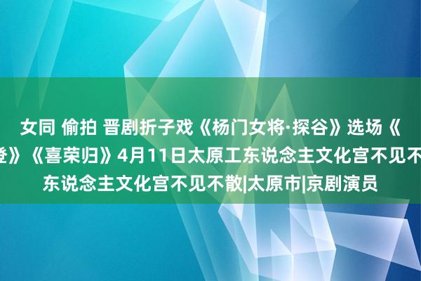 女同 偷拍 晋剧折子戏《杨门女将·探谷》选场《武松打店》《拿高登》《喜荣归》4月11日太原工东说念主文化宫不见不散|太原市|京剧演员